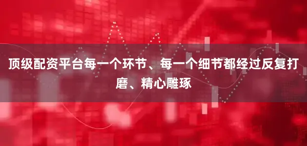 顶级配资平台每一个环节、每一个细节都经过反复打磨、精心雕琢