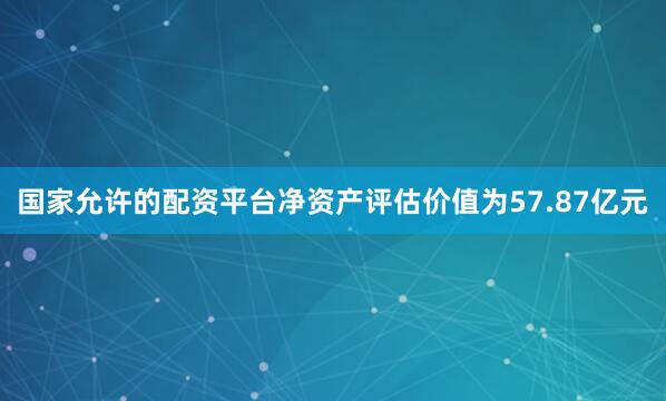 国家允许的配资平台净资产评估价值为57.87亿元