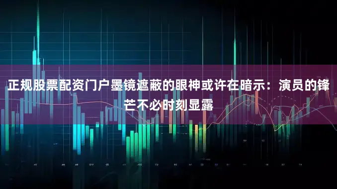 正规股票配资门户墨镜遮蔽的眼神或许在暗示：演员的锋芒不必时刻显露