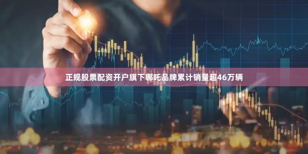 正规股票配资开户旗下哪吒品牌累计销量超46万辆