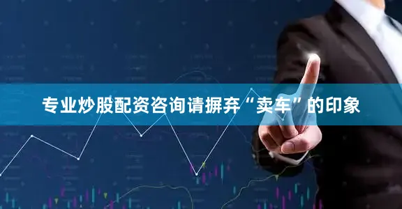 专业炒股配资咨询请摒弃“卖车”的印象