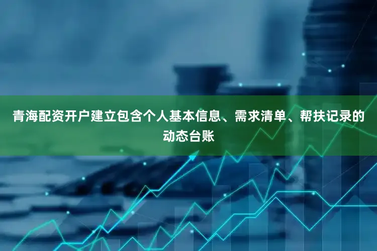 青海配资开户建立包含个人基本信息、需求清单、帮扶记录的动态台账