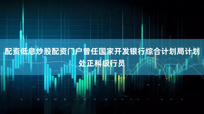 配资低息炒股配资门户曾任国家开发银行综合计划局计划处正科级行员