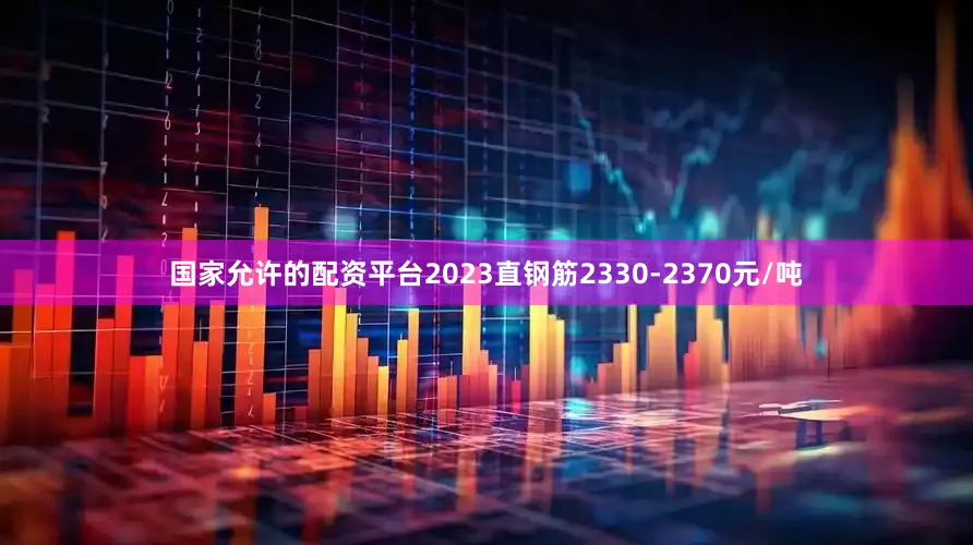 国家允许的配资平台2023直钢筋2330-2370元/吨