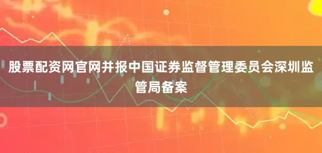 股票配资网官网并报中国证券监督管理委员会深圳监管局备案