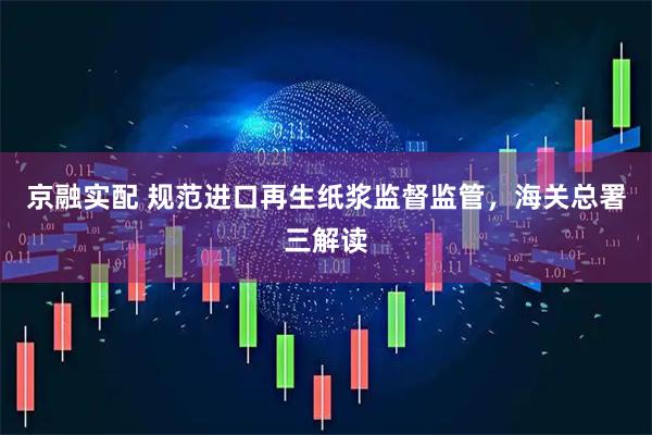 京融实配 规范进口再生纸浆监督监管，海关总署三解读