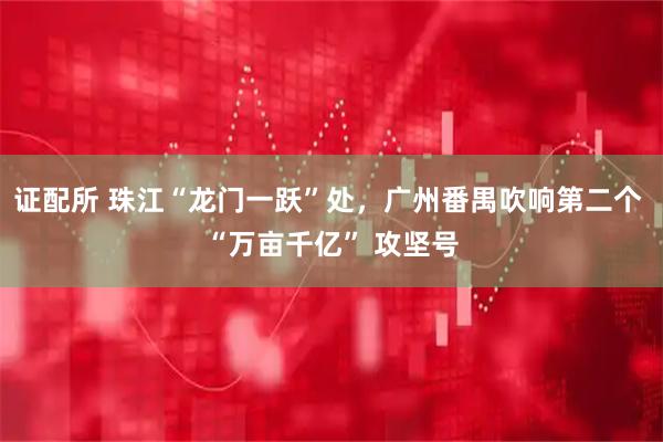 证配所 珠江“龙门一跃”处，广州番禺吹响第二个 “万亩千亿” 攻坚号