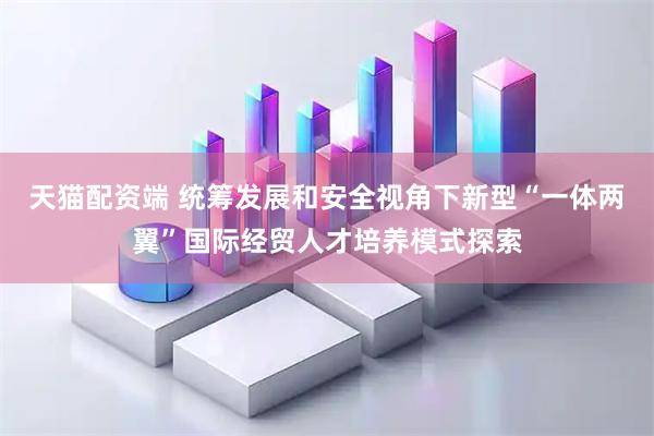 天猫配资端 统筹发展和安全视角下新型“一体两翼”国际经贸人才培养模式探索