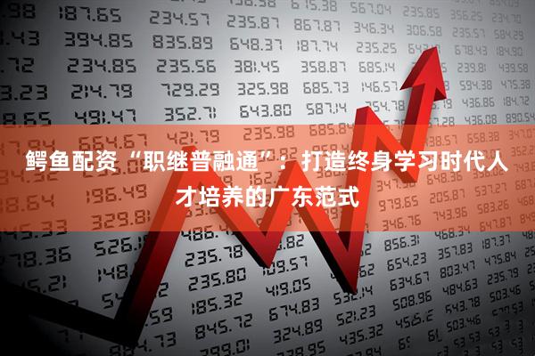 鳄鱼配资 “职继普融通”：打造终身学习时代人才培养的广东范式