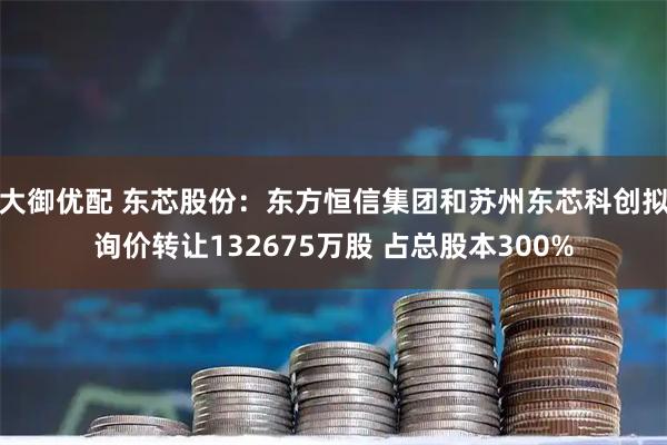 大御优配 东芯股份：东方恒信集团和苏州东芯科创拟询价转让132675万股 占总股本300%