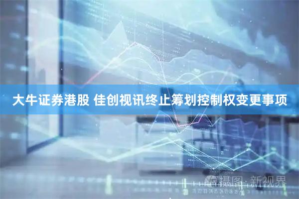 大牛证券港股 佳创视讯终止筹划控制权变更事项
