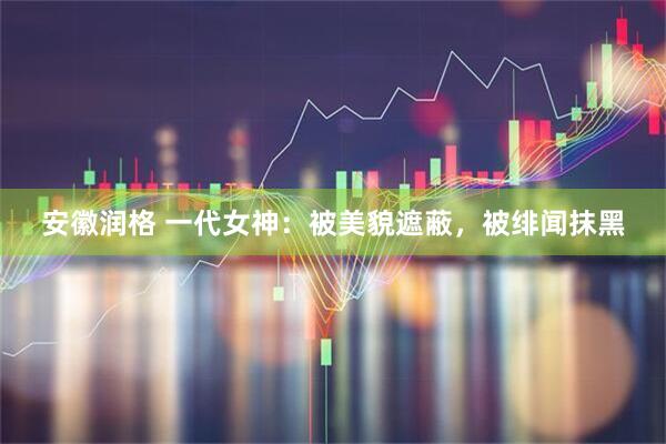 安徽润格 一代女神：被美貌遮蔽，被绯闻抹黑