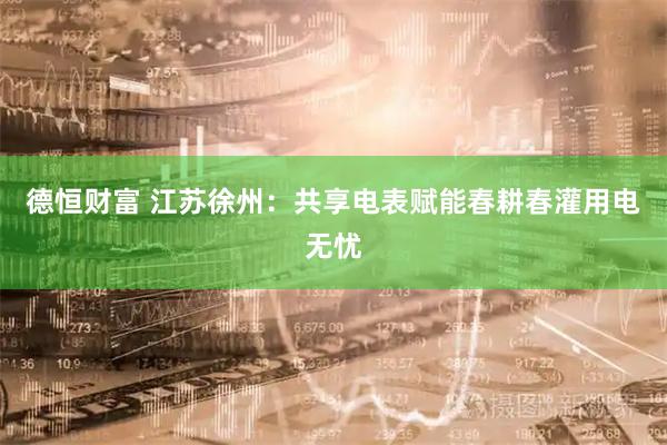 德恒财富 江苏徐州：共享电表赋能春耕春灌用电无忧