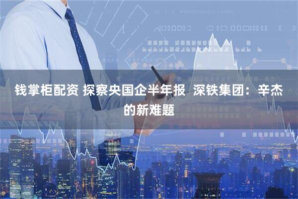 钱掌柜配资 探察央国企半年报  深铁集团：辛杰的新难题
