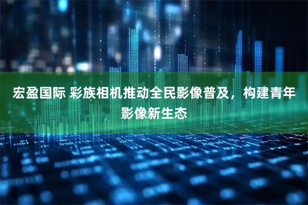 宏盈国际 彩族相机推动全民影像普及，构建青年影像新生态
