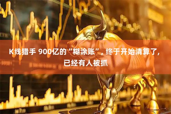 K线猎手 900亿的“糊涂账”, 终于开始清算了, 已经有人被抓