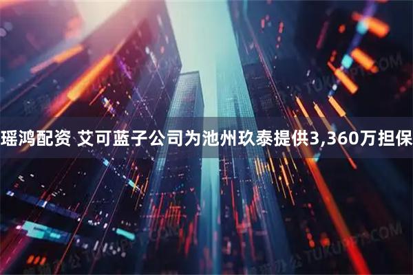 瑶鸿配资 艾可蓝子公司为池州玖泰提供3,360万担保