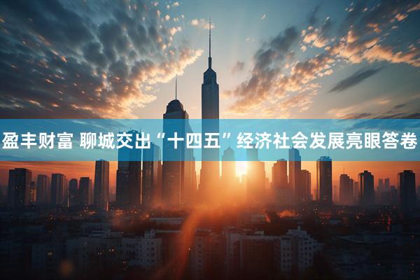 盈丰财富 聊城交出“十四五”经济社会发展亮眼答卷