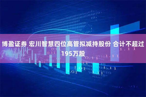 博盈证券 宏川智慧四位高管拟减持股份 合计不超过195万股