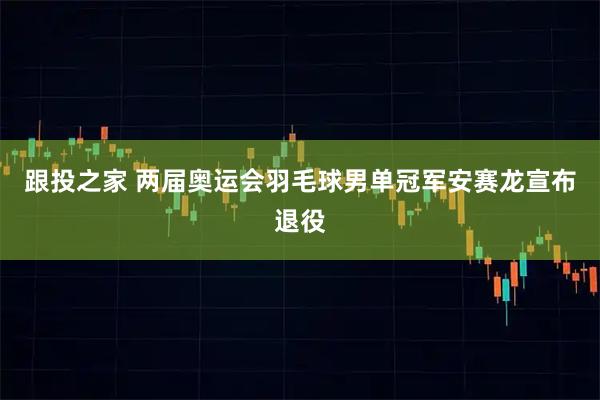 跟投之家 两届奥运会羽毛球男单冠军安赛龙宣布退役
