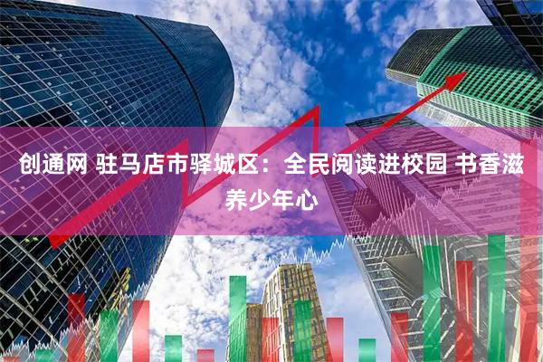 创通网 驻马店市驿城区：全民阅读进校园 书香滋养少年心
