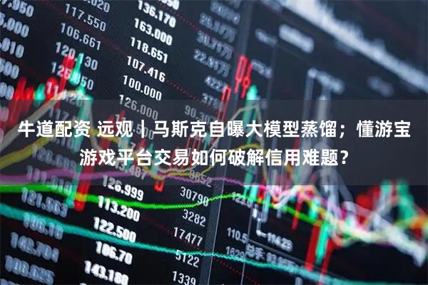 牛道配资 远观｜马斯克自曝大模型蒸馏；懂游宝游戏平台交易如何破解信用难题？