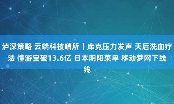 泸深策略 云端科技哨所｜库克压力发声 天后洗血疗法 懂游宝破13.6亿 日本阴阳菜单 移动梦网下线