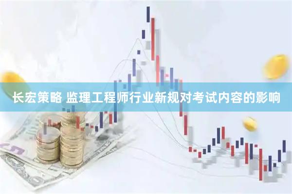 长宏策略 监理工程师行业新规对考试内容的影响